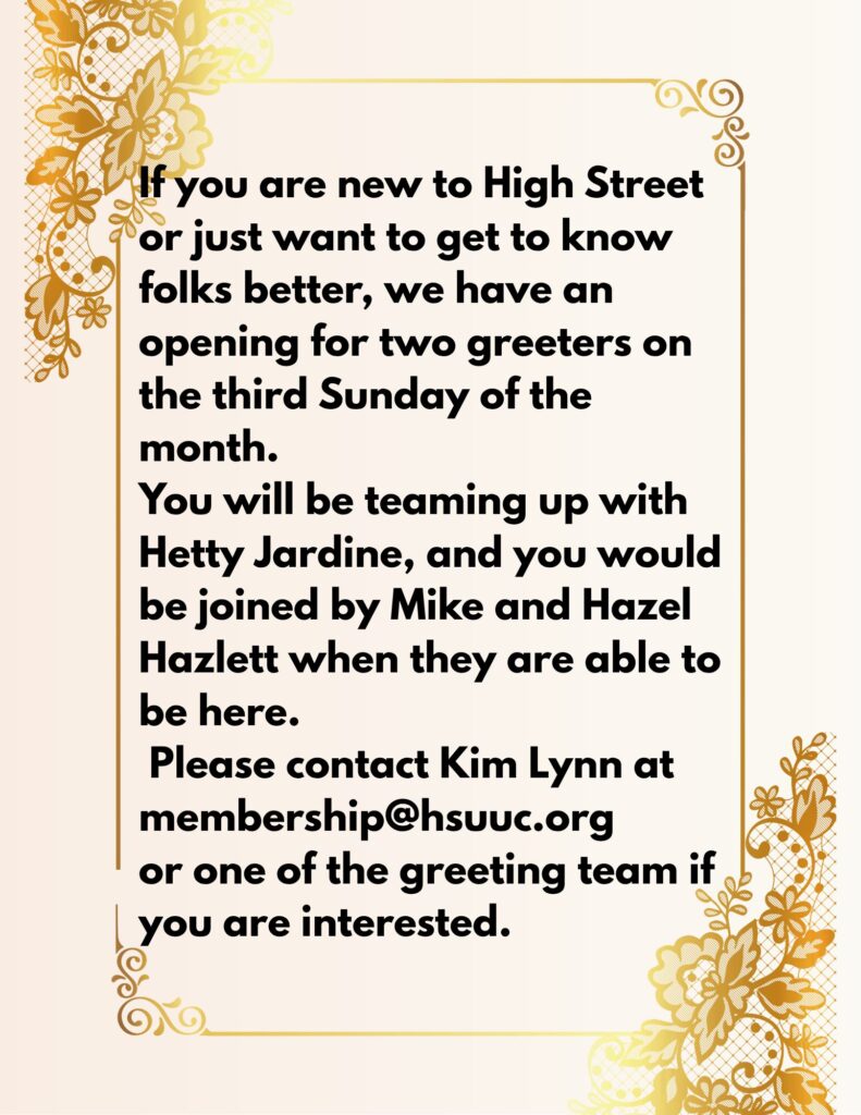 If you are new to High Street or just want to get to know folks better, we have an opening for two greeters on the third Sunday of the month, teaming with Hetty Jardine, and who would be joined by (1)